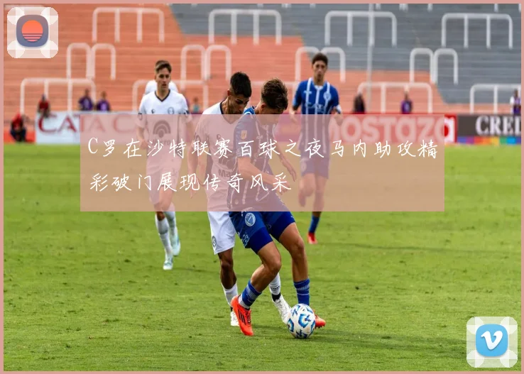 C罗在沙特联赛百球之夜马内助攻精彩破门展现传奇风采