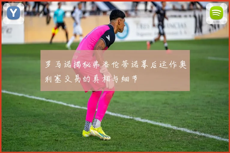 罗马诺揭秘弗洛伦蒂诺幕后运作奥利塞交易的真相与细节