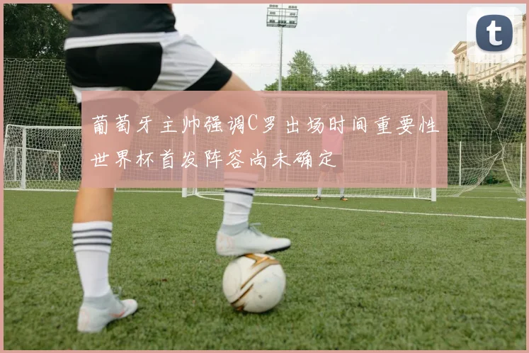 葡萄牙主帅强调C罗出场时间重要性世界杯首发阵容尚未确定