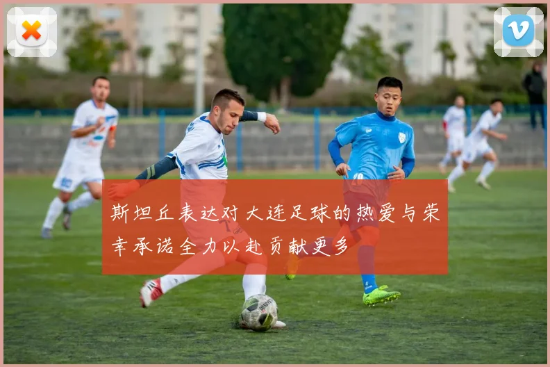 斯坦丘表达对大连足球的热爱与荣幸承诺全力以赴贡献更多