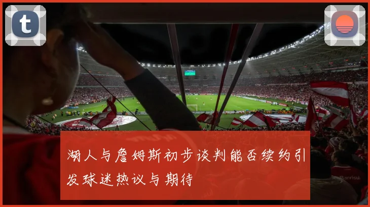 湖人与詹姆斯初步谈判能否续约引发球迷热议与期待