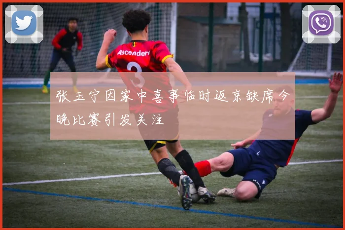张玉宁因家中喜事临时返京缺席今晚比赛引发关注