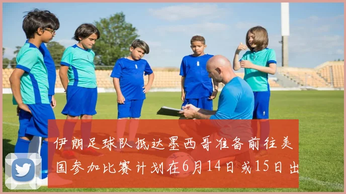 伊朗足球队抵达墨西哥准备前往美国参加比赛计划在6月14日或15日出发