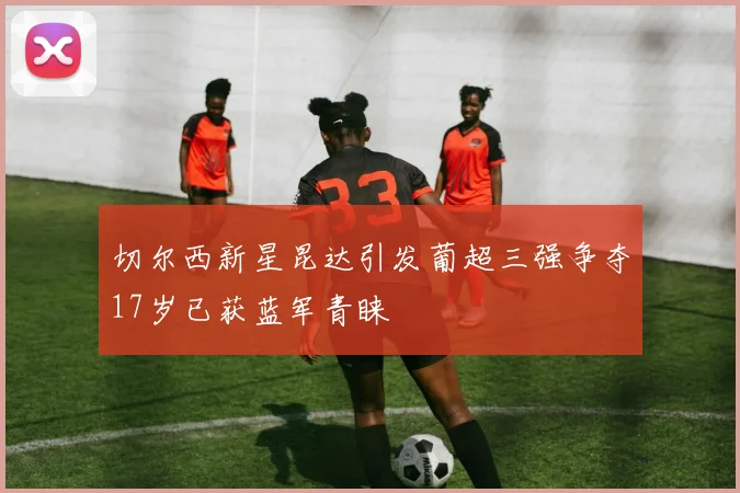 切尔西新星昆达引发葡超三强争夺17岁已获蓝军青睐