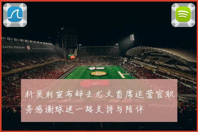 科莫利宣布辞去尤文首席运营官职务感谢球迷一路支持与陪伴