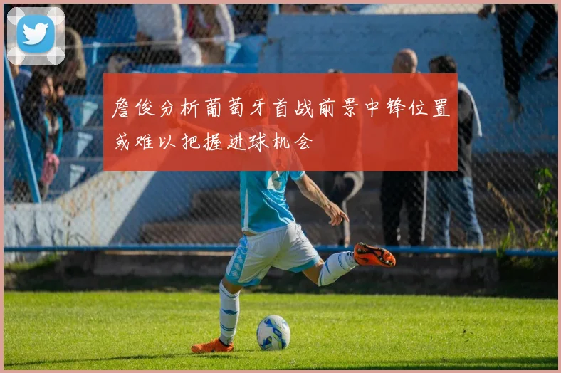 詹俊分析葡萄牙首战前景中锋位置或难以把握进球机会