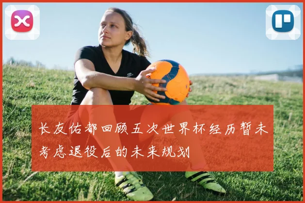 长友佑都回顾五次世界杯经历暂未考虑退役后的未来规划