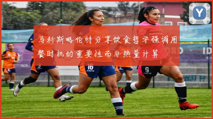 马科斯略伦特分享饮食哲学强调用餐时机的重要性而非热量计算