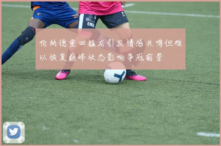 伦纳德重回猛龙引发情感共鸣但难以恢复巅峰状态影响争冠前景