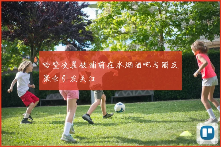 哈登凌晨被捕前在水烟酒吧与朋友聚会引发关注