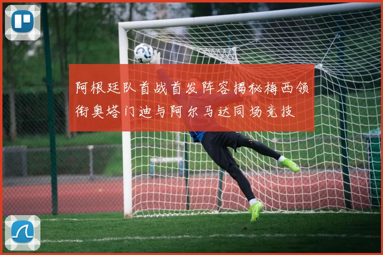 阿根廷队首战首发阵容揭秘梅西领衔奥塔门迪与阿尔马达同场竞技