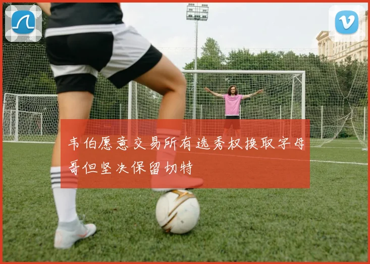 韦伯愿意交易所有选秀权换取字母哥但坚决保留切特