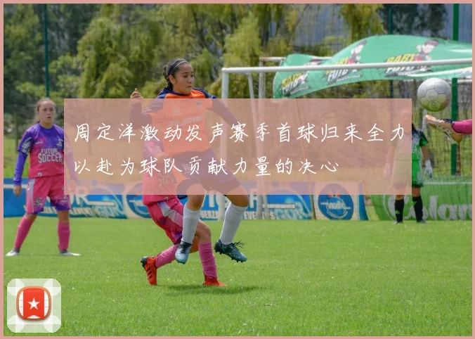 周定洋激动发声赛季首球归来全力以赴为球队贡献力量的决心
